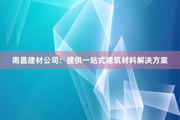 南昌建材公司：提供一站式建筑材料解决方案